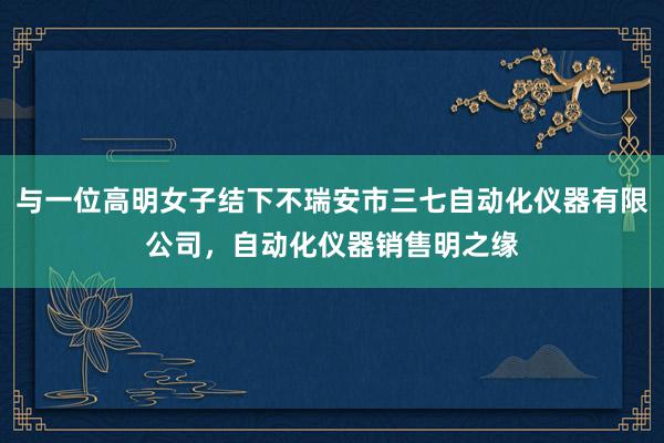 与一位高明女子结下不瑞安市三七自动化仪器有限公司，自动化仪器销售明之缘